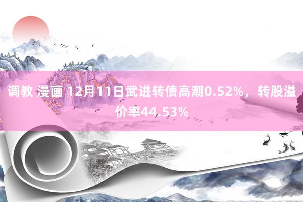 调教 漫画 12月11日武进转债高潮0.52%，转股溢价率44.53%