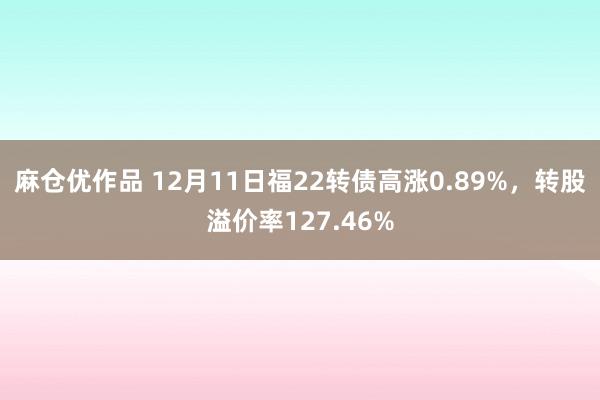 麻仓优作品 12月11日福22转债高涨0.89%，转股溢价率127.46%