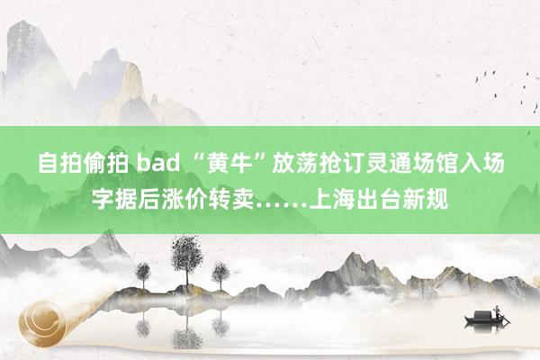 自拍偷拍 bad “黄牛”放荡抢订灵通场馆入场字据后涨价转卖……上海出台新规