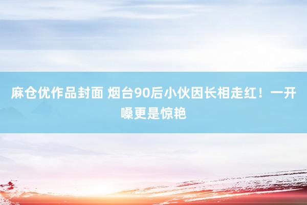 麻仓优作品封面 烟台90后小伙因长相走红！一开嗓更是惊艳