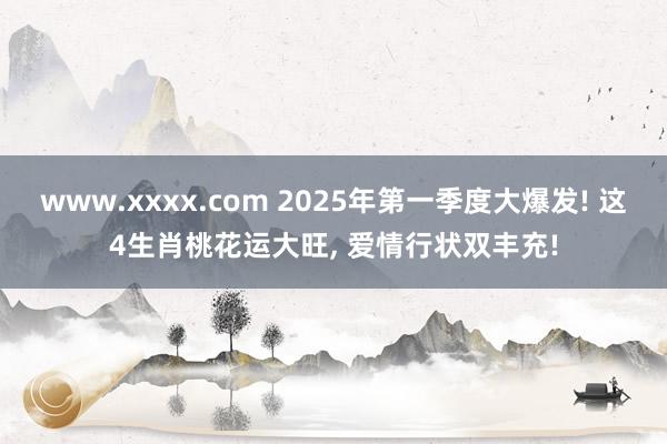 www.xxxx.com 2025年第一季度大爆发! 这4生肖桃花运大旺， 爱情行状双丰充!