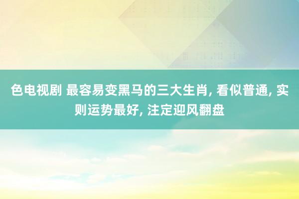 色电视剧 最容易变黑马的三大生肖， 看似普通， 实则运势最好， 注定迎风翻盘