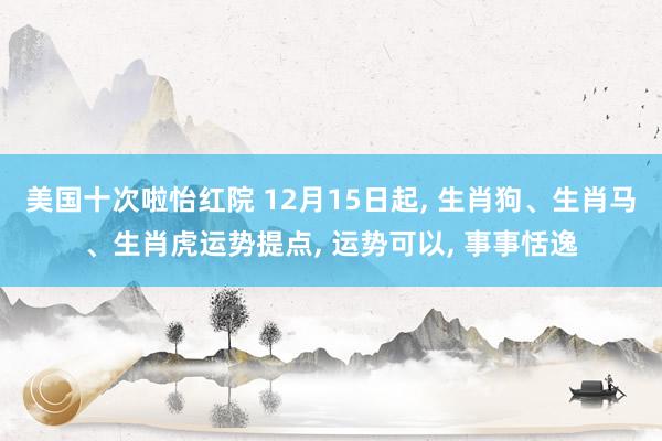 美国十次啦怡红院 12月15日起， 生肖狗、生肖马、生肖虎运势提点， 运势可以， 事事恬逸