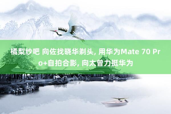 橘梨纱吧 向佐找晓华剃头， 用华为Mate 70 Pro+自拍合影， 向太曾力挺华为