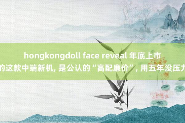 hongkongdoll face reveal 年底上市的这款中端新机， 是公认的“高配廉价”， 用五年没压力