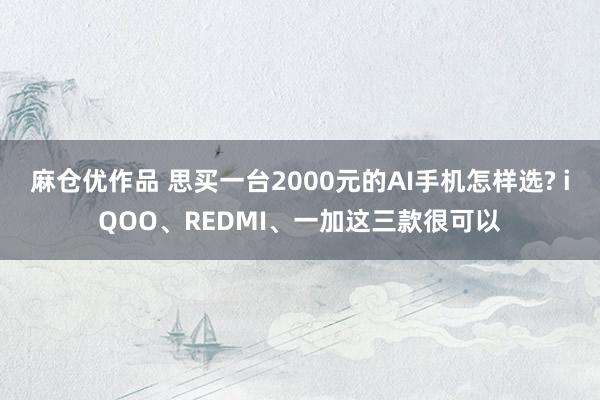 麻仓优作品 思买一台2000元的AI手机怎样选? iQOO、REDMI、一加这三款很可以