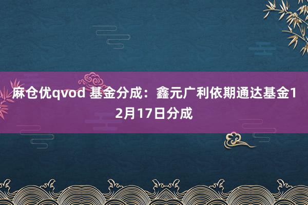 麻仓优qvod 基金分成：鑫元广利依期通达基金12月17日分成