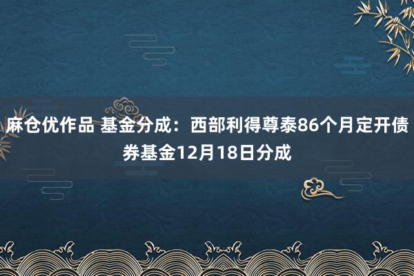 麻仓优作品 基金分成：西部利得尊泰86个月定开债券基金12月18日分成