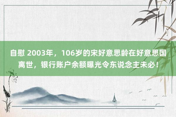 自慰 2003年，106岁的宋好意思龄在好意思国离世，银行账户余额曝光令东说念主未必！