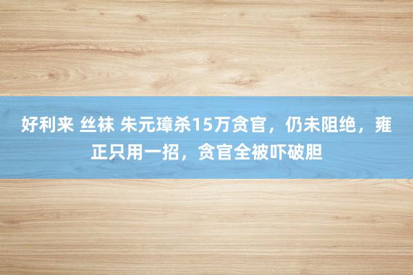 好利来 丝袜 朱元璋杀15万贪官，仍未阻绝，雍正只用一招，贪官全被吓破胆