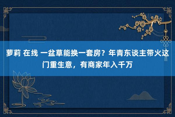 萝莉 在线 一盆草能换一套房？年青东谈主带火这门重生意，有商家年入千万