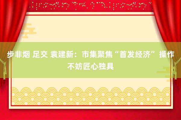 步非烟 足交 袁建新：市集聚焦“首发经济” 操作不妨匠心独具