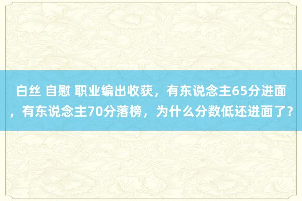 白丝 自慰 职业编出收获，有东说念主65分进面，有东说念主70分落榜，为什么分数低还进面了？