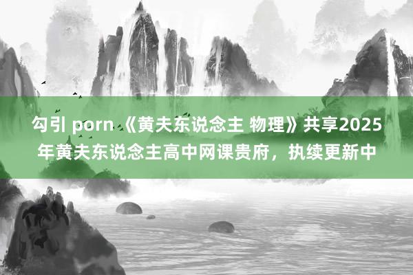 勾引 porn 《黄夫东说念主 物理》共享2025年黄夫东说念主高中网课贵府，执续更新中