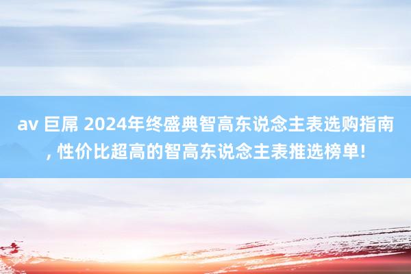 av 巨屌 2024年终盛典智高东说念主表选购指南， 性价比超高的智高东说念主表推选榜单!