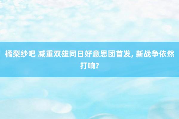 橘梨纱吧 减重双雄同日好意思团首发， 新战争依然打响?