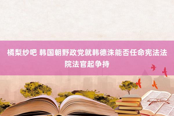 橘梨纱吧 韩国朝野政党就韩德洙能否任命宪法法院法官起争持