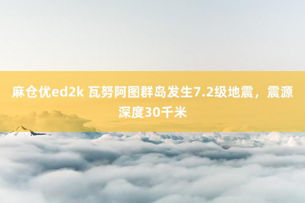 麻仓优ed2k 瓦努阿图群岛发生7.2级地震，震源深度30千米