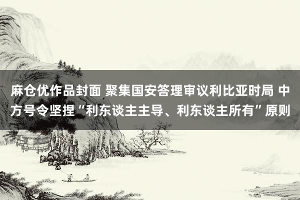 麻仓优作品封面 聚集国安答理审议利比亚时局 中方号令坚捏“利东谈主主导、利东谈主所有”原则