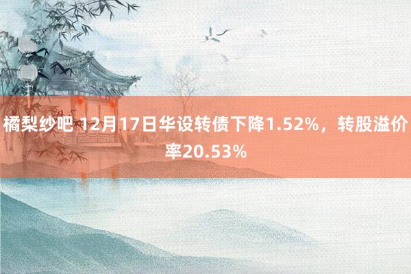 橘梨纱吧 12月17日华设转债下降1.52%，转股溢价率20.53%