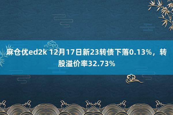 麻仓优ed2k 12月17日新23转债下落0.13%，转股溢价率32.73%