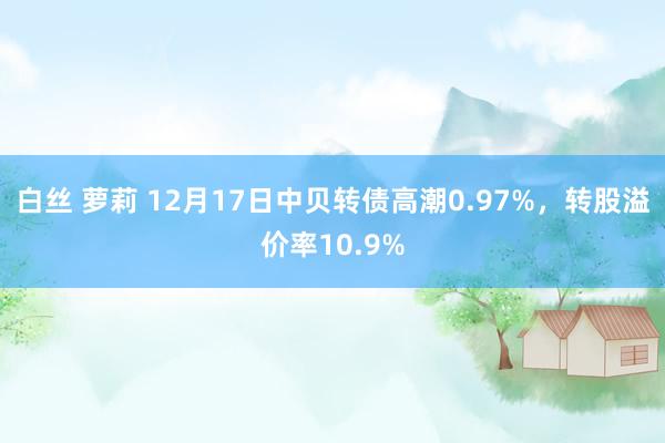 白丝 萝莉 12月17日中贝转债高潮0.97%，转股溢价率10.9%