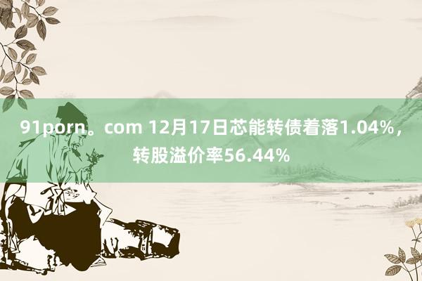 91porn。com 12月17日芯能转债着落1.04%，转股溢价率56.44%