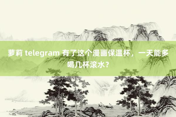 萝莉 telegram 有了这个漫画保温杯，一天能多喝几杯滚水？