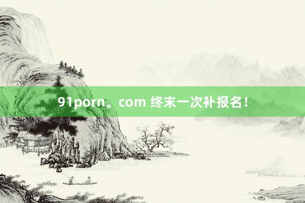 91porn。com 终末一次补报名！