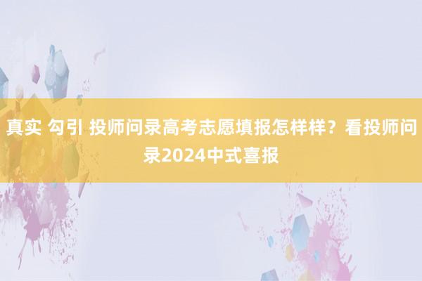 真实 勾引 投师问录高考志愿填报怎样样？看投师问录2024中式喜报