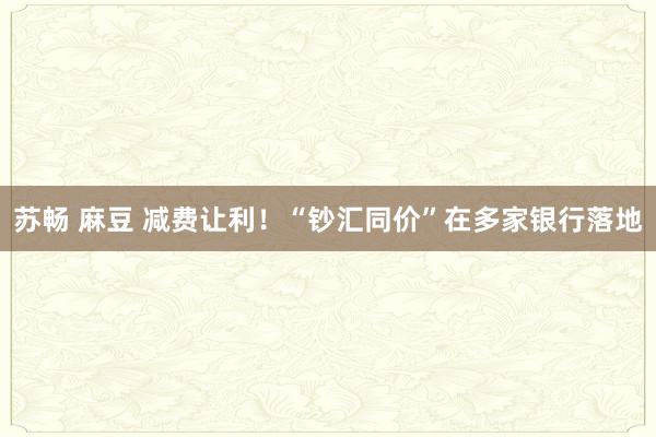 苏畅 麻豆 减费让利！“钞汇同价”在多家银行落地