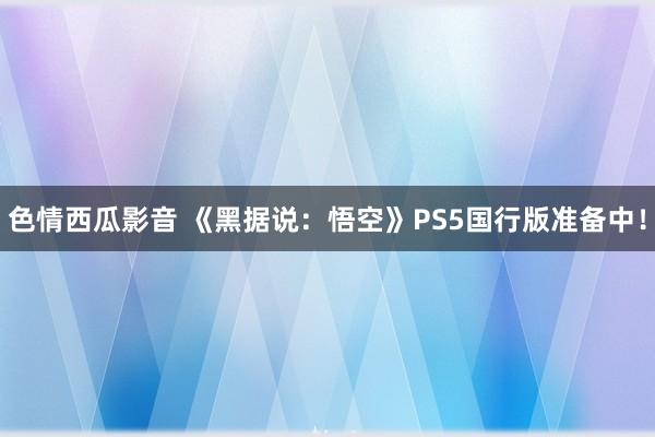 色情西瓜影音 《黑据说：悟空》PS5国行版准备中！