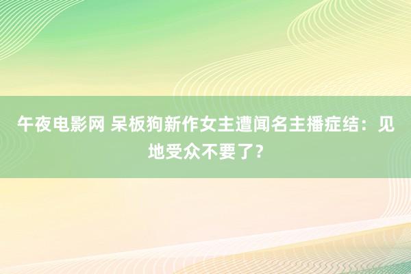 午夜电影网 呆板狗新作女主遭闻名主播症结：见地受众不要了？