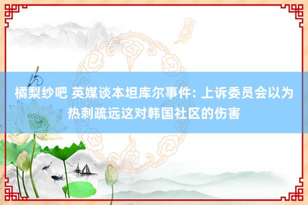 橘梨纱吧 英媒谈本坦库尔事件: 上诉委员会以为热刺疏远这对韩国社区的伤害