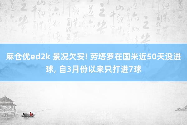 麻仓优ed2k 景况欠安! 劳塔罗在国米近50天没进球， 自3月份以来只打进7球