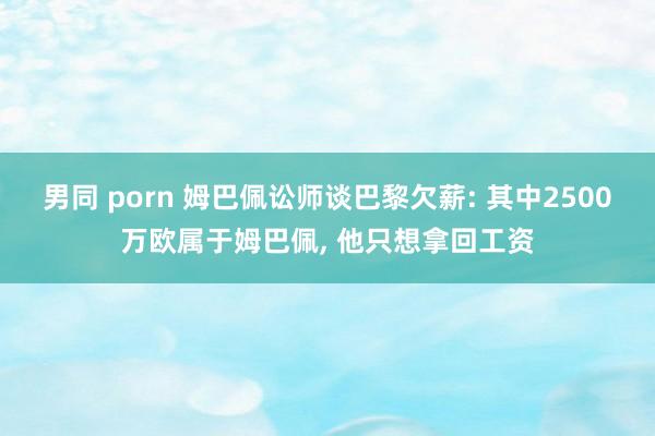 男同 porn 姆巴佩讼师谈巴黎欠薪: 其中2500万欧属于姆巴佩， 他只想拿回工资