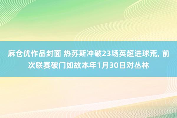 麻仓优作品封面 热苏斯冲破23场英超进球荒， 前次联赛破门如故本年1月30日对丛林