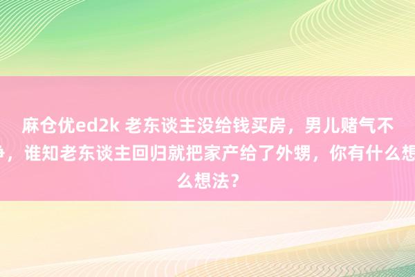 麻仓优ed2k 老东谈主没给钱买房，男儿赌气不斗争，谁知老东谈主回归就把家产给了外甥，你有什么想法？