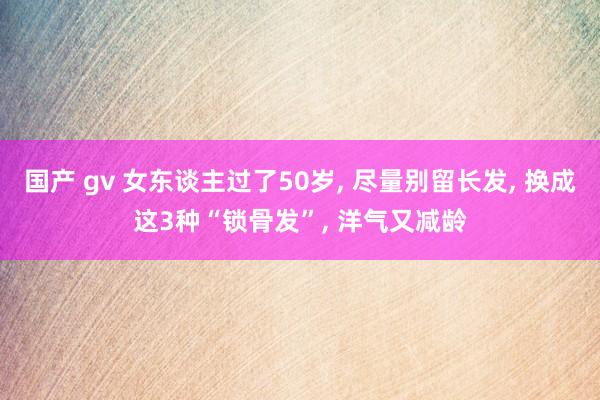 国产 gv 女东谈主过了50岁， 尽量别留长发， 换成这3种“锁骨发”， 洋气又减龄