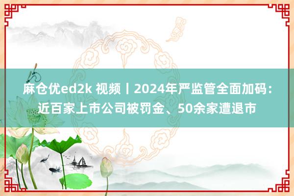 麻仓优ed2k 视频丨2024年严监管全面加码：近百家上市公司被罚金、50余家遭退市