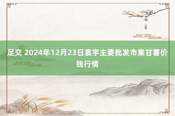 足交 2024年12月23日寰宇主要批发市集甘薯价钱行情