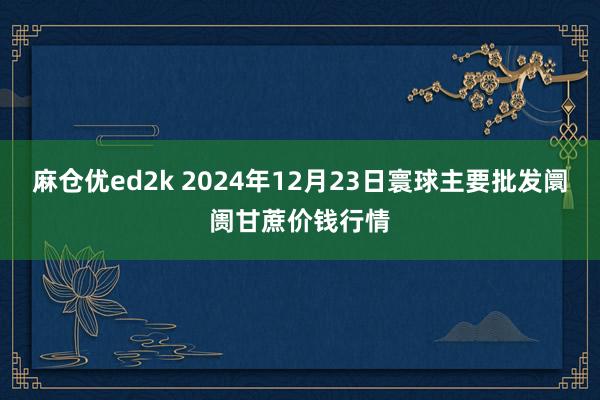 麻仓优ed2k 2024年12月23日寰球主要批发阛阓甘蔗价钱行情