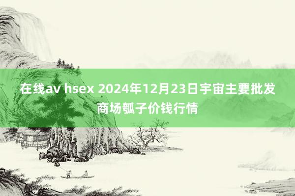 在线av hsex 2024年12月23日宇宙主要批发商场瓠子价钱行情