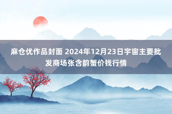 麻仓优作品封面 2024年12月23日宇宙主要批发商场张含韵蟹价钱行情