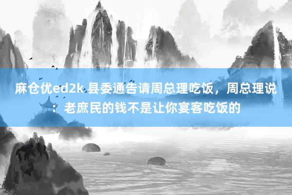 麻仓优ed2k 县委通告请周总理吃饭，周总理说：老庶民的钱不是让你宴客吃饭的