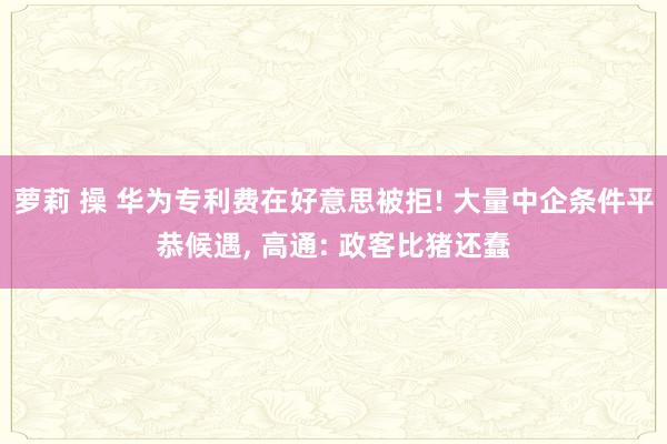 萝莉 操 华为专利费在好意思被拒! 大量中企条件平恭候遇， 高通: 政客比猪还蠢