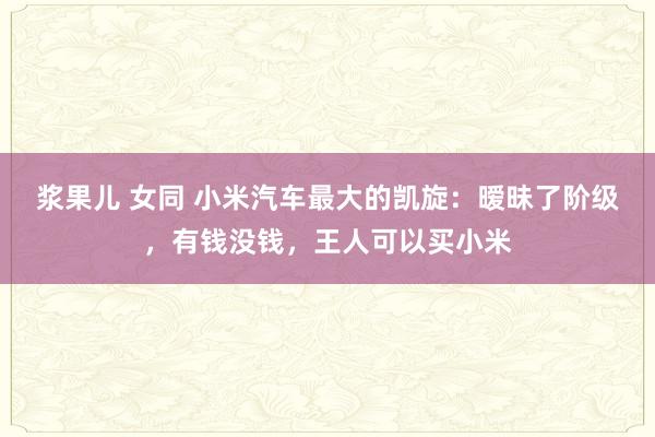 浆果儿 女同 小米汽车最大的凯旋：暧昧了阶级，有钱没钱，王人可以买小米