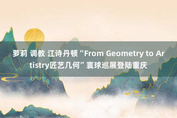 萝莉 调教 江诗丹顿“From Geometry to Artistry匠艺几何”寰球巡展登陆重庆