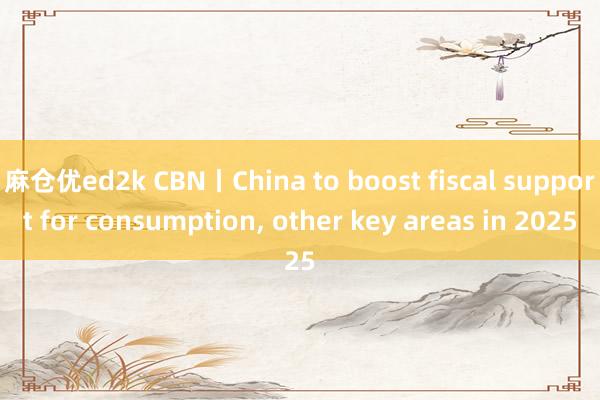 麻仓优ed2k CBN丨China to boost fiscal support for consumption， other key areas in 2025