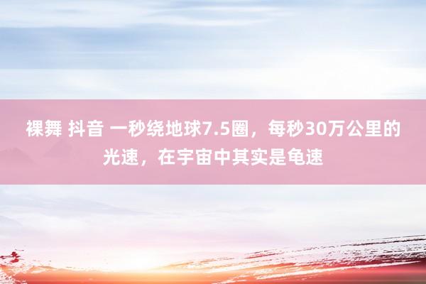 裸舞 抖音 一秒绕地球7.5圈，每秒30万公里的光速，在宇宙中其实是龟速